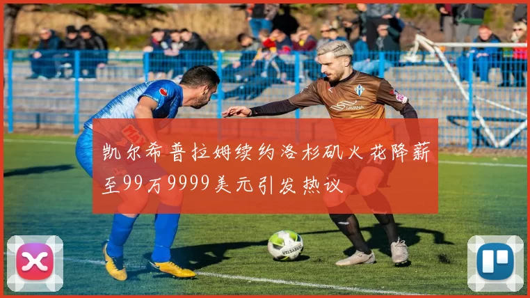 凯尔希普拉姆续约洛杉矶火花降薪至99万9999美元引发热议