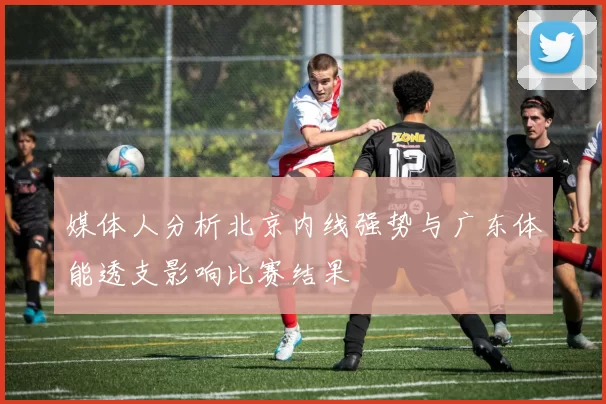 媒体人分析北京内线强势与广东体能透支影响比赛结果