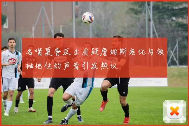 名嘴夏普反击质疑詹姆斯老化与领袖地位的声音引发热议