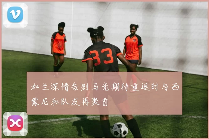 加兰深情告别马竞期待重返时与西蒙尼和队友再聚首