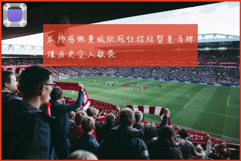 瓜帅感慨曼城欧冠征程短暂皇马辉煌历史令人敬畏