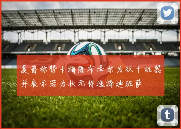 夏普称赞卡梅隆布泽尔为双十机器并表示若为状元将选择迪班萨