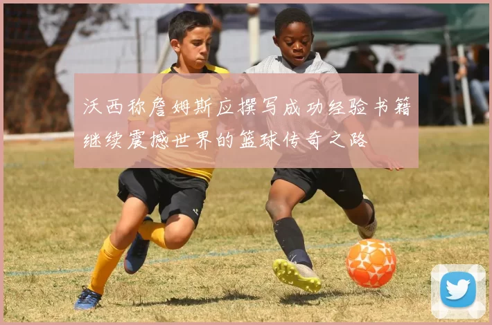 沃西称詹姆斯应撰写成功经验书籍继续震撼世界的篮球传奇之路