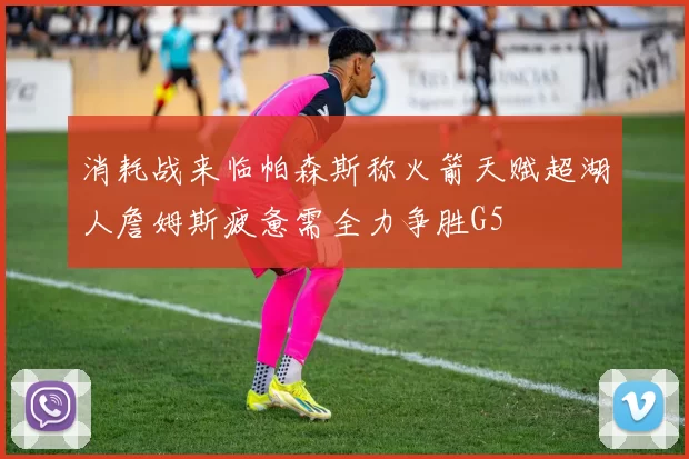 消耗战来临帕森斯称火箭天赋超湖人詹姆斯疲惫需全力争胜G5