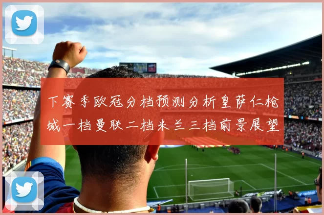 下赛季欧冠分档预测分析皇萨仁枪城一档曼联二档米兰三档前景展望