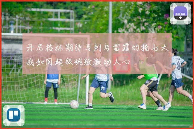 丹尼格林期待马刺与雷霆的抢七大战如同超级碗般激动人心