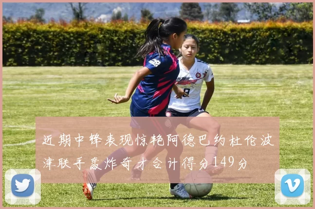 近期中锋表现惊艳阿德巴约杜伦波津联手轰炸奇才合计得分149分