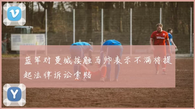 蓝军对曼城接触马帅表示不满将提起法律诉讼索赔