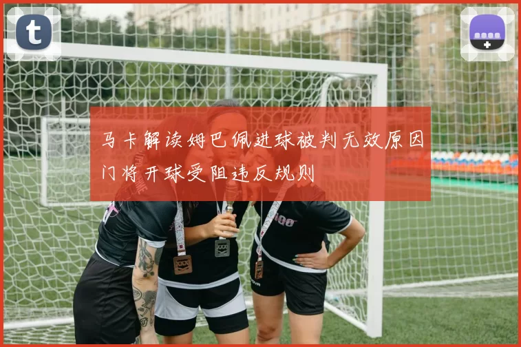 马卡解读姆巴佩进球被判无效原因门将开球受阻违反规则