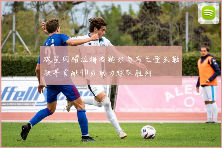 双星闪耀拉梅洛鲍尔与布兰登米勒联手贡献40分助力球队胜利