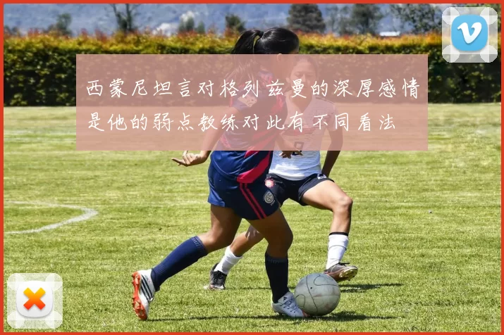 西蒙尼坦言对格列兹曼的深厚感情是他的弱点教练对此有不同看法