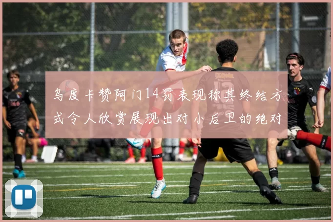 乌度卡赞阿门14罚表现称其终结方式令人欣赏展现出对小后卫的绝对统治力