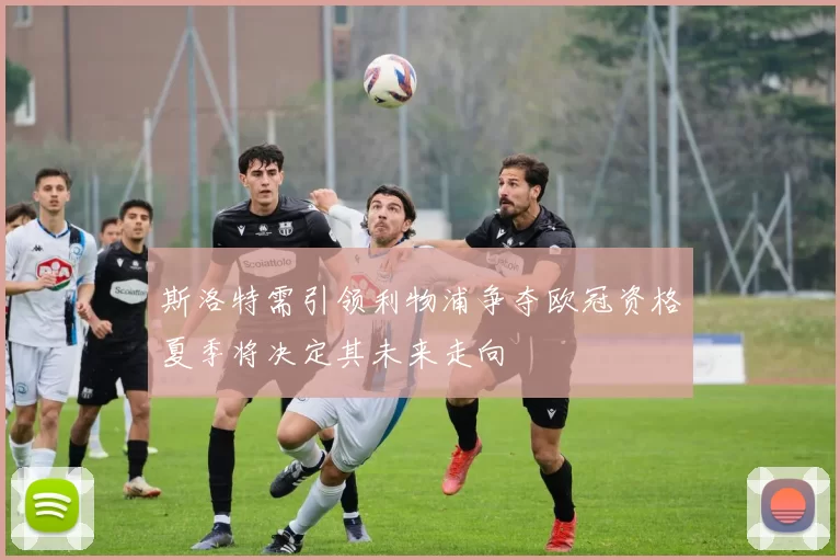 斯洛特需引领利物浦争夺欧冠资格夏季将决定其未来走向