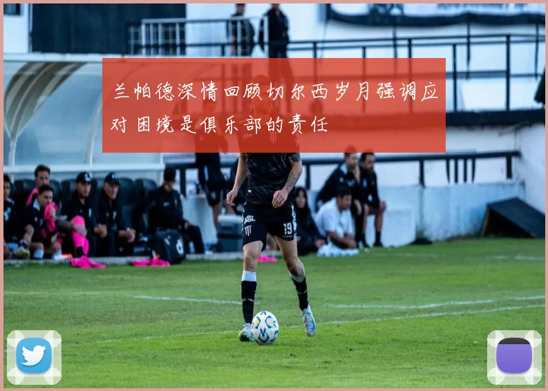 兰帕德深情回顾切尔西岁月强调应对困境是俱乐部的责任