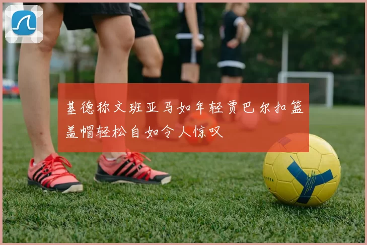 基德称文班亚马如年轻贾巴尔扣篮盖帽轻松自如令人惊叹