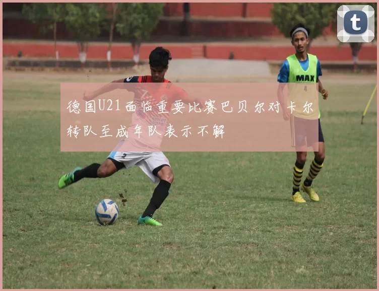 德国U21面临重要比赛巴贝尔对卡尔转队至成年队表示不解