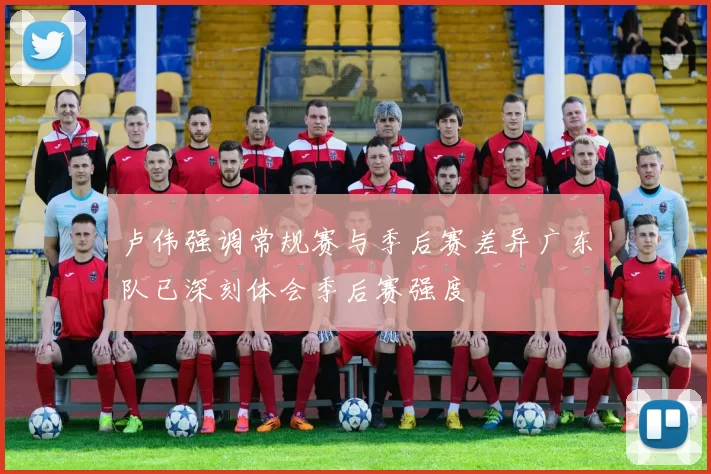 卢伟强调常规赛与季后赛差异广东队已深刻体会季后赛强度