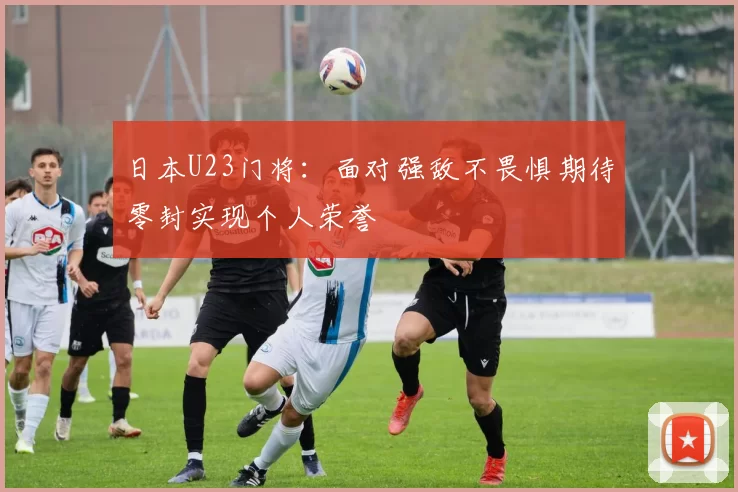 日本U23门将：面对强敌不畏惧期待零封实现个人荣誉