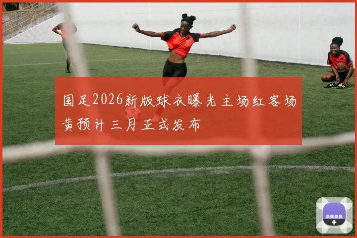 国足2026新版球衣曝光主场红客场黄预计三月正式发布