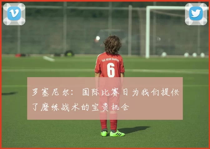 罗塞尼尔：国际比赛日为我们提供了磨练战术的宝贵机会