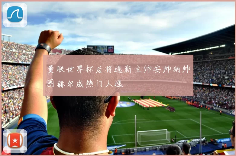 曼联世界杯后将选新主帅安帅纳帅图赫尔成热门人选