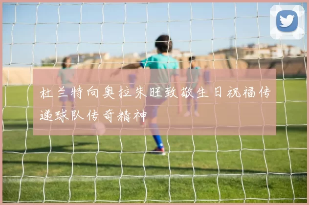 杜兰特向奥拉朱旺致敬生日祝福传递球队传奇精神